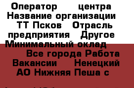 Оператор Call-центра › Название организации ­ ТТ-Псков › Отрасль предприятия ­ Другое › Минимальный оклад ­ 17 000 - Все города Работа » Вакансии   . Ненецкий АО,Нижняя Пеша с.